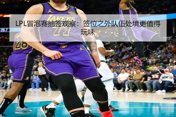 LPL冒泡赛抽签观察：签位之外队伍处境更值得玩味