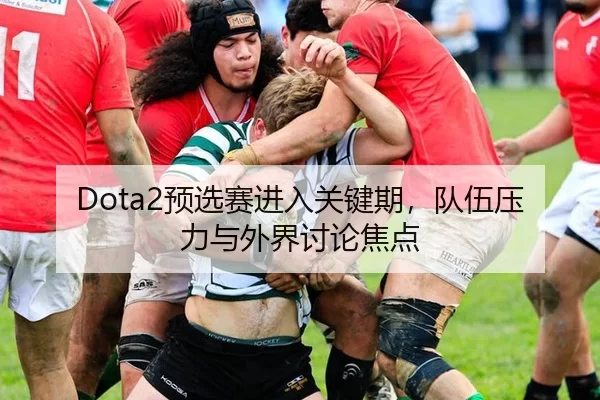 Dota2预选赛进入关键期，队伍压力与外界讨论焦点